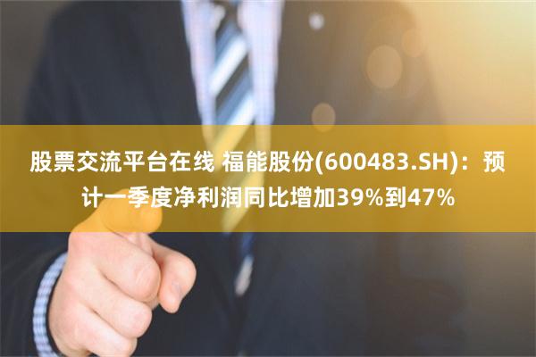股票交流平台在线 福能股份(600483.SH)：预计一季度净利润同比增加39%到47%
