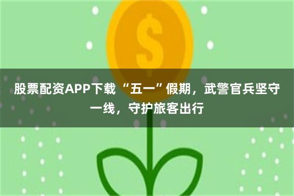 股票配资APP下载 “五一”假期，武警官兵坚守一线，守护旅客出行