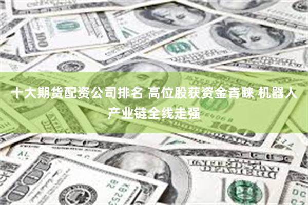 十大期货配资公司排名 高位股获资金青睐 机器人产业链全线走强