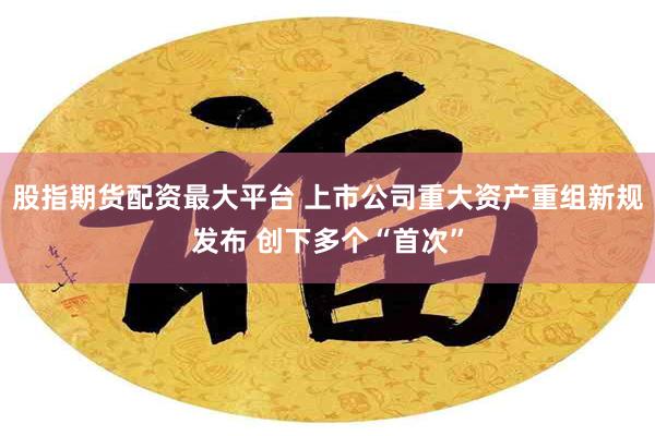 股指期货配资最大平台 上市公司重大资产重组新规发布 创下多个“首次”