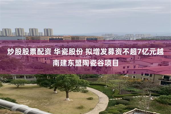 炒股股票配资 华瓷股份 拟增发募资不超7亿元越南建东盟陶瓷谷项目