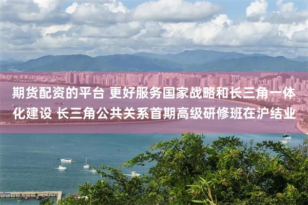 期货配资的平台 更好服务国家战略和长三角一体化建设 长三角公共关系首期高级研修班在沪结业