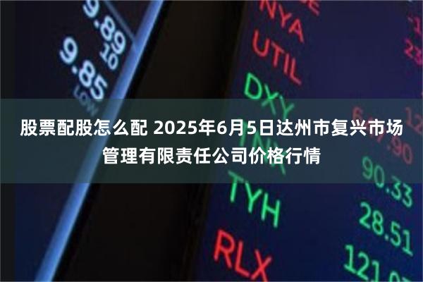 股票配股怎么配 2025年6月5日达州市复兴市场管理有限责任公司价格行情