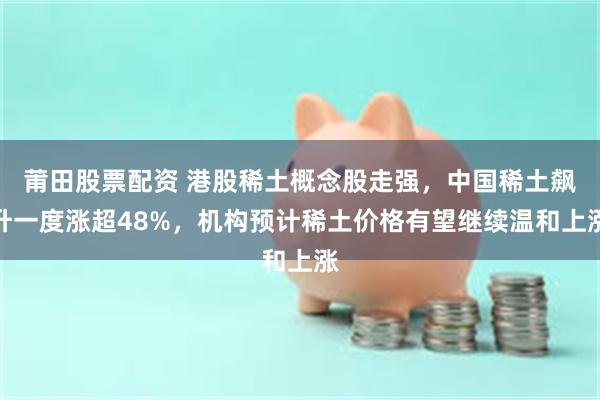 莆田股票配资 港股稀土概念股走强，中国稀土飙升一度涨超48%，机构预计稀土价格有望继续温和上涨