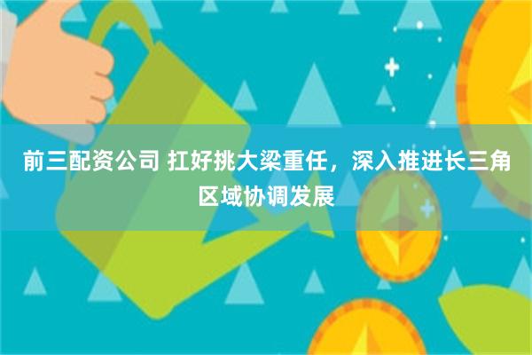 前三配资公司 扛好挑大梁重任，深入推进长三角区域协调发展