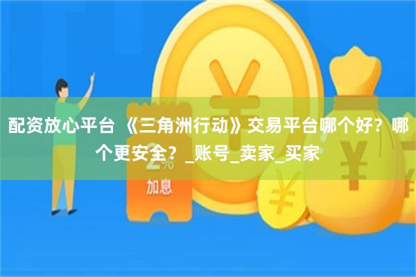 配资放心平台 《三角洲行动》交易平台哪个好？哪个更安全？_账号_卖家_买家