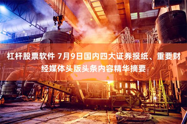 杠杆股票软件 7月9日国内四大证券报纸、重要财经媒体头版头条内容精华摘要