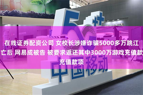 在线证券配资公司 女校长涉嫌诈骗5000多万跳江身亡后 网易成被告 被要求返还其中3000万游戏充值款项