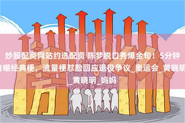 炒股配资网站约选配资 陈梦脱口秀爆金句！5分钟背稿自嘲经典梗，流量梗怼脸回应退役争议_奥运会_黄晓明_妈妈