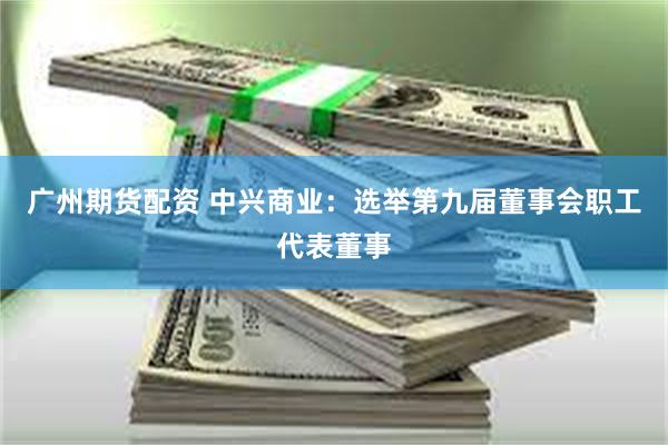 广州期货配资 中兴商业：选举第九届董事会职工代表董事