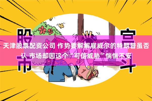 天津股票配资公司 作势要解解雇威尔的特朗普虽否认 市场却因这个“可信威胁”惴惴不安