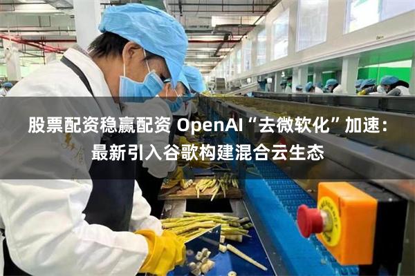 股票配资稳赢配资 OpenAI“去微软化”加速：最新引入谷歌构建混合云生态