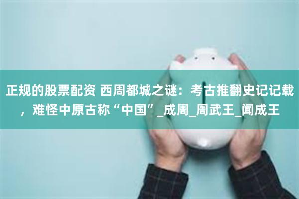 正规的股票配资 西周都城之谜：考古推翻史记记载，难怪中原古称“中国”_成周_周武王_闻成王