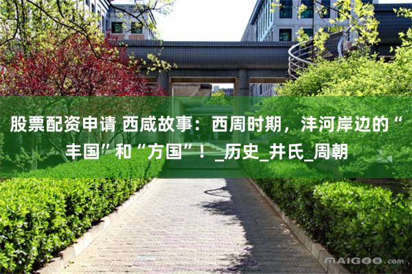股票配资申请 西咸故事：西周时期，沣河岸边的“丰国”和“方国”！_历史_井氏_周朝