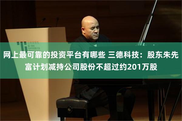 网上最可靠的投资平台有哪些 三德科技：股东朱先富计划减持公司股份不超过约201万股