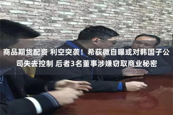 商品期货配资 利空突袭！希荻微自曝或对韩国子公司失去控制 后者3名董事涉嫌窃取商业秘密