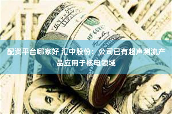 配资平台哪家好 汇中股份：公司已有超声测流产品应用于核电领域