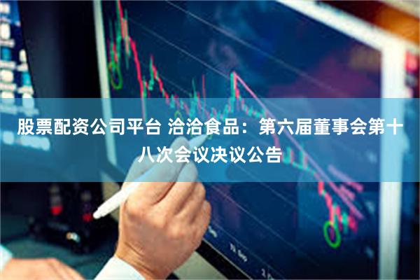 股票配资公司平台 洽洽食品：第六届董事会第十八次会议决议公告