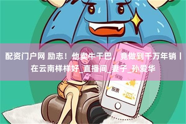 配资门户网 励志！他卖牛干巴，竟做到千万年销丨在云南样样好_直播间_妻子_孙爱华