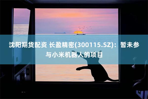沈阳期货配资 长盈精密(300115.SZ)：暂未参与小米机器人的项目