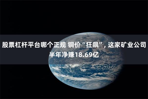 股票杠杆平台哪个正规 铜价“狂飙”, 这家矿业公司半年净赚18.69亿