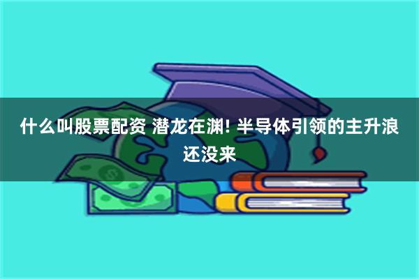 什么叫股票配资 潜龙在渊! 半导体引领的主升浪还没来