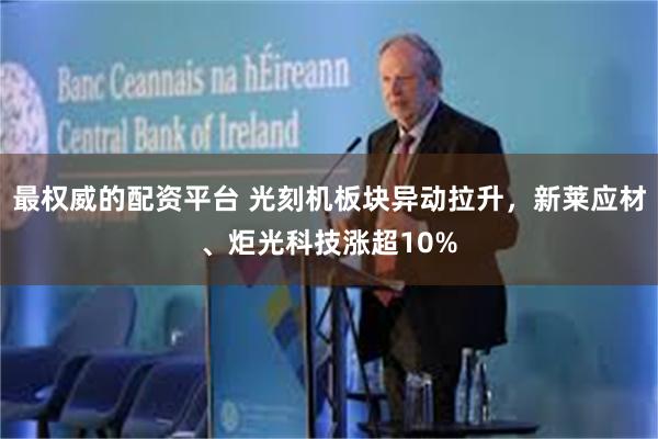 最权威的配资平台 光刻机板块异动拉升，新莱应材、炬光科技涨超10%