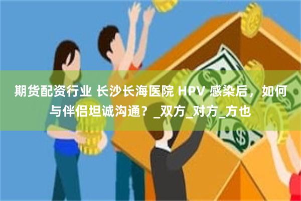 期货配资行业 长沙长海医院 HPV 感染后，如何与伴侣坦诚沟通？_双方_对方_方也