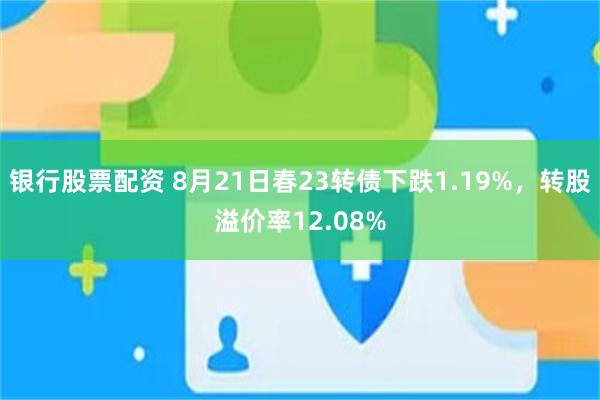 银行股票配资 8月21日春23转债下跌1.19%，转股溢价率12.08%