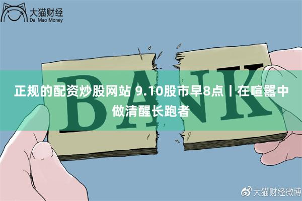 正规的配资炒股网站 9.10股市早8点丨在喧嚣中做清醒长跑者