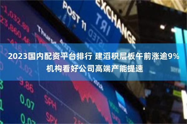 2023国内配资平台排行 建滔积层板午前涨逾9% 机构看好公司高端产能提速