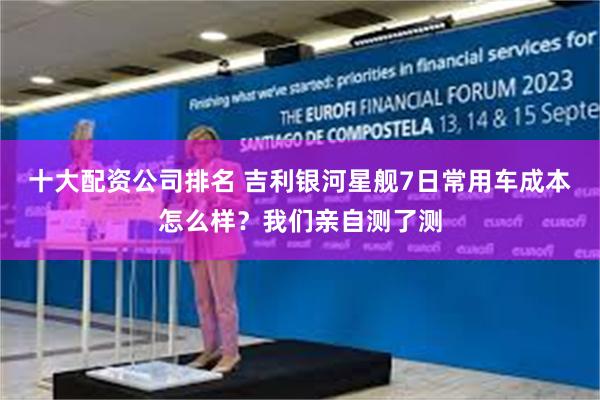 十大配资公司排名 吉利银河星舰7日常用车成本怎么样？我们亲自测了测